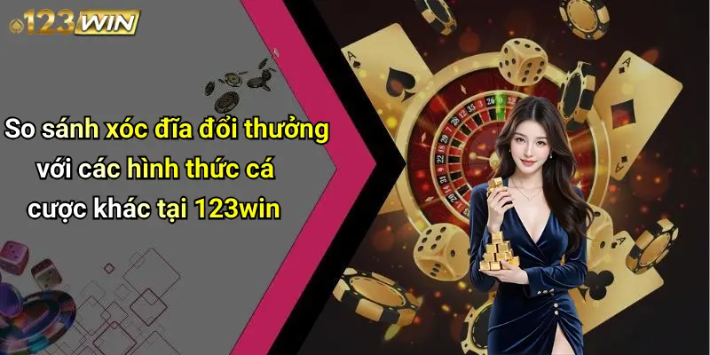 So sánh xóc đĩa đổi thưởng với các hình thức cá cược khác tại 123win